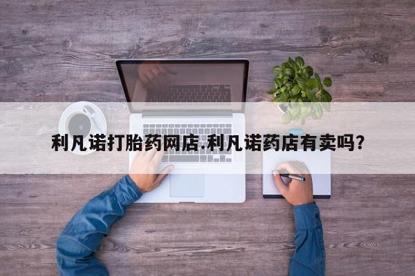 打胎药专卖微信全国包邮利凡诺打胎药网店.利凡诺药店有卖吗？