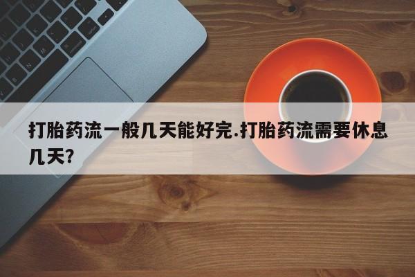 打胎药专卖微信全国包邮打胎药流一般几天能好完.打胎药流需要休息几天？