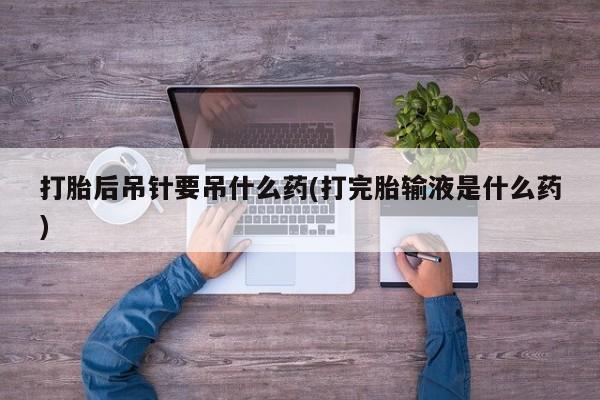 打胎药专卖微信全国包邮打胎后吊针要吊什么药(打完胎输液是什么药)
