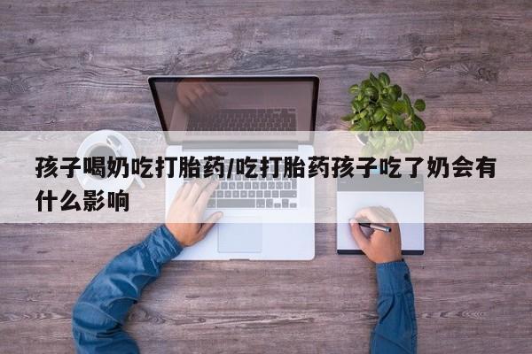 打胎药专卖微信全国包邮孩子喝奶吃打胎药/吃打胎药孩子吃了奶会有什么影响