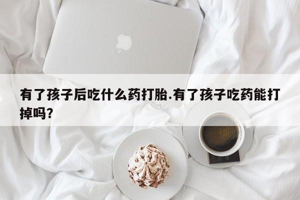 打胎药专卖微信全国包邮有了孩子后吃什么药打胎.有了孩子吃药能打掉吗？