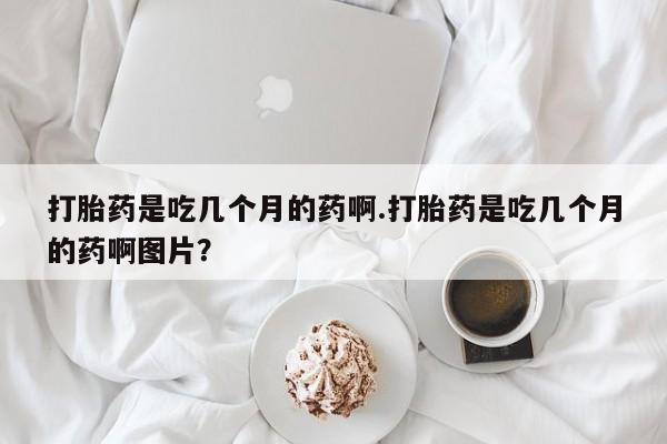 打胎药专卖微信全国包邮打胎药是吃几个月的药啊.打胎药是吃几个月的药啊图片？