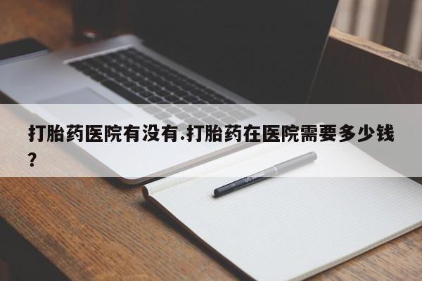 打胎药专卖微信全国包邮打胎药医院有没有.打胎药在医院需要多少钱？