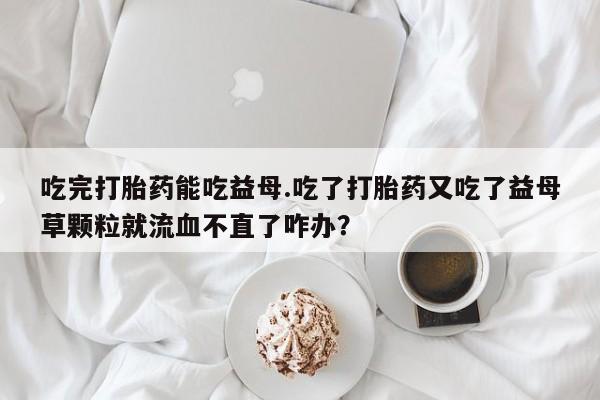打胎药专卖微信全国包邮吃完打胎药能吃益母.吃了打胎药又吃了益母草颗粒就流血不直了咋办？