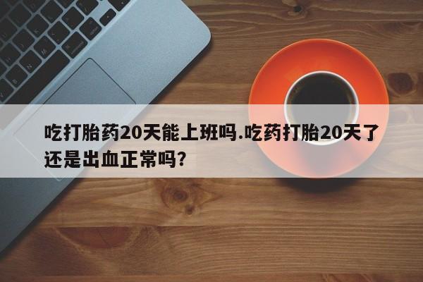 打胎药专卖微信全国包邮吃打胎药20天能上班吗.吃药打胎20天了还是出血正常吗？