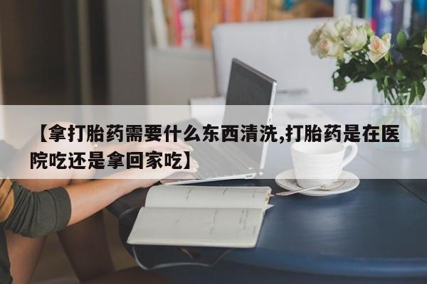 打胎药专卖微信全国包邮【拿打胎药需要什么东西清洗,打胎药是在医院吃还是拿回家吃】