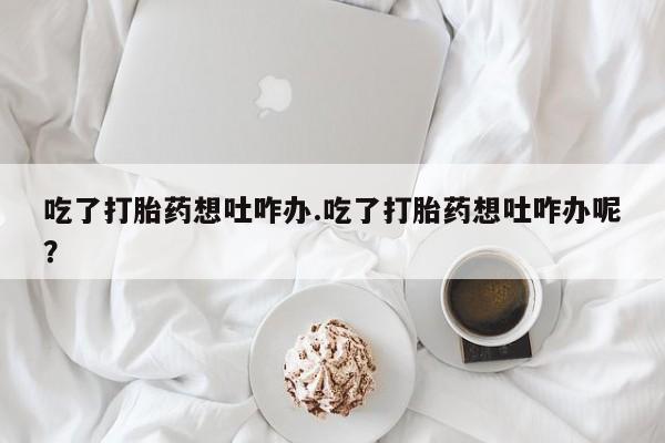 打胎药专卖微信全国包邮吃了打胎药想吐咋办.吃了打胎药想吐咋办呢？