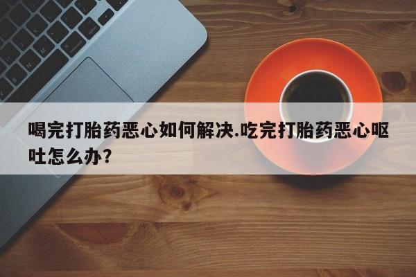 打胎药专卖微信全国包邮喝完打胎药恶心如何解决.吃完打胎药恶心呕吐怎么办？