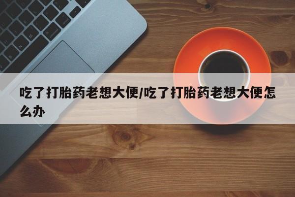 打胎药专卖微信全国包邮吃了打胎药老想大便/吃了打胎药老想大便怎么办