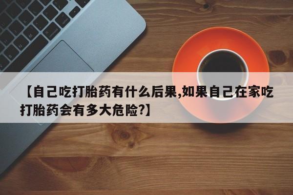 打胎药专卖微信全国包邮【自己吃打胎药有什么后果,如果自己在家吃打胎药会有多大危险?】