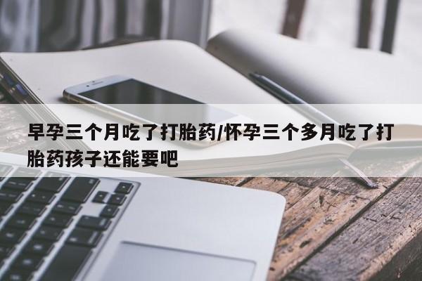 打胎药专卖微信全国包邮早孕三个月吃了打胎药/怀孕三个多月吃了打胎药孩子还能要吧