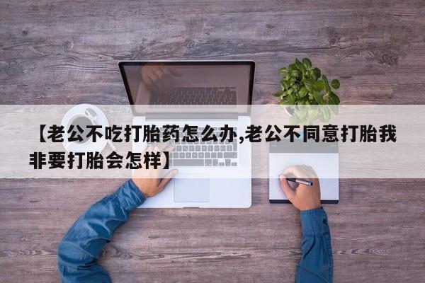 打胎药专卖微信全国包邮【老公不吃打胎药怎么办,老公不同意打胎我非要打胎会怎样】