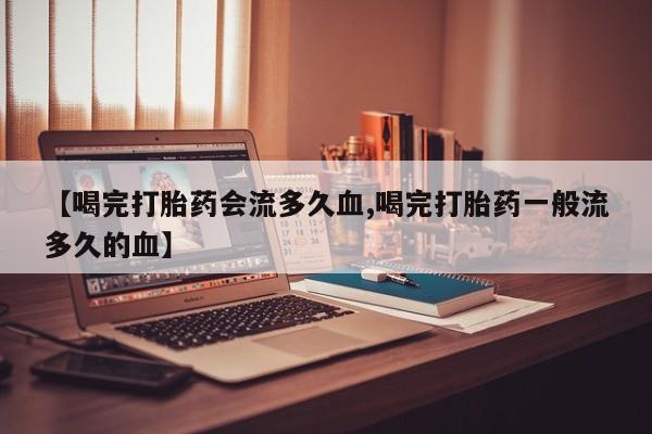 打胎药专卖微信全国包邮【喝完打胎药会流多久血,喝完打胎药一般流多久的血】