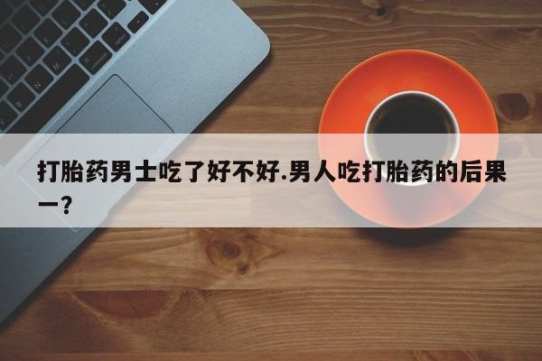 打胎药专卖微信全国包邮打胎药男士吃了好不好.男人吃打胎药的后果一？