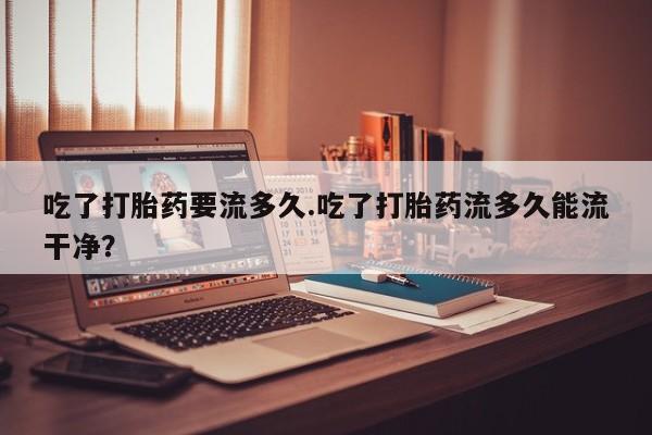打胎药专卖微信全国包邮吃了打胎药要流多久.吃了打胎药流多久能流干净？