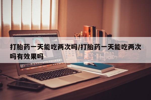 打胎药专卖微信全国包邮打胎药一天能吃两次吗/打胎药一天能吃两次吗有效果吗