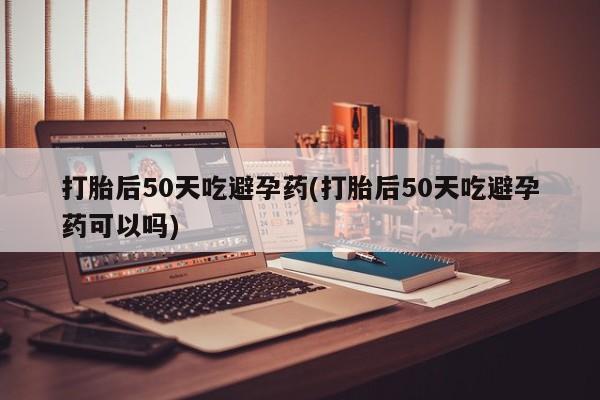 打胎药专卖微信全国包邮打胎后50天吃避孕药(打胎后50天吃避孕药可以吗)