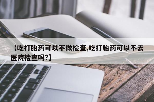 打胎药专卖微信全国包邮【吃打胎药可以不做检查,吃打胎药可以不去医院检查吗?】