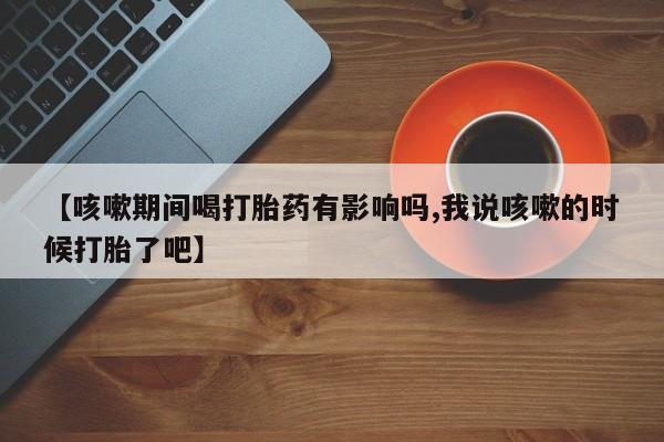 打胎药专卖微信全国包邮【咳嗽期间喝打胎药有影响吗,我说咳嗽的时候打胎了吧】