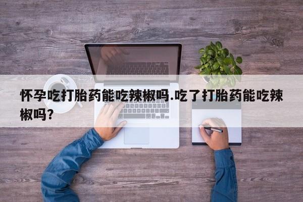 打胎药专卖微信全国包邮怀孕吃打胎药能吃辣椒吗.吃了打胎药能吃辣椒吗？