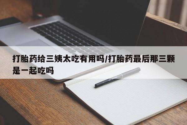 打胎药专卖微信全国包邮打胎药给三姨太吃有用吗/打胎药最后那三颗是一起吃吗