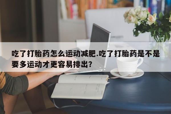打胎药专卖微信全国包邮吃了打胎药怎么运动减肥.吃了打胎药是不是要多运动才更容易排出？