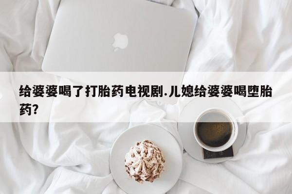 打胎药专卖微信全国包邮给婆婆喝了打胎药电视剧.儿媳给婆婆喝堕胎药?