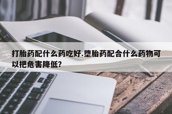 打胎药专卖微信全国包邮打胎药配什么药吃好.堕胎药配合什么药物可以把危害降低?