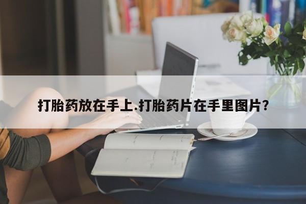 打胎药专卖微信全国包邮打胎药放在手上.打胎药片在手里图片？