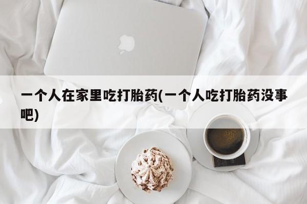 打胎药专卖微信全国包邮一个人在家里吃打胎药(一个人吃打胎药没事吧)