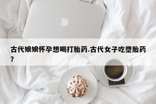 打胎药专卖微信全国包邮古代娘娘怀孕想喝打胎药.古代女子吃堕胎药？