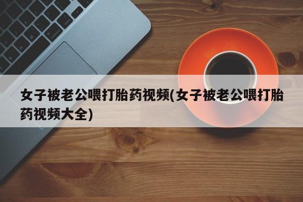打胎药专卖微信全国包邮女子被老公喂打胎药视频(女子被老公喂打胎药视频大全)
