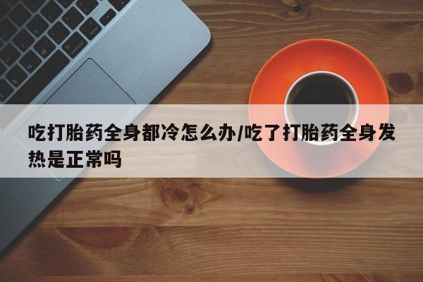 打胎药专卖微信全国包邮吃打胎药全身都冷怎么办/吃了打胎药全身发热是正常吗