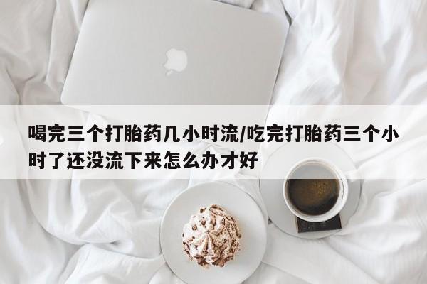 打胎药专卖微信全国包邮喝完三个打胎药几小时流/吃完打胎药三个小时了还没流下来怎么办才好