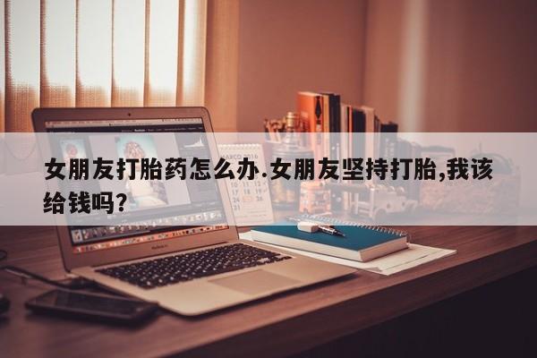 打胎药专卖微信全国包邮女朋友打胎药怎么办.女朋友坚持打胎,我该给钱吗？