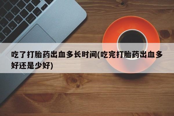 打胎药专卖微信全国包邮吃了打胎药出血多长时间(吃完打胎药出血多好还是少好)