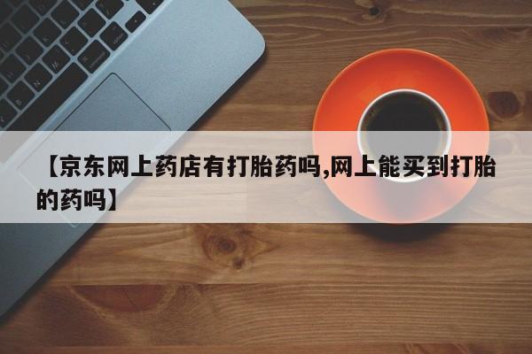 打胎药专卖微信全国包邮【京东网上药店有打胎药吗,网上能买到打胎的药吗】