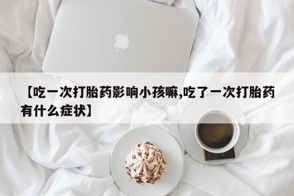 打胎药专卖微信全国包邮【吃一次打胎药影响小孩嘛,吃了一次打胎药有什么症状】