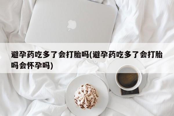 打胎药专卖微信全国包邮避孕药吃多了会打胎吗(避孕药吃多了会打胎吗会怀孕吗)