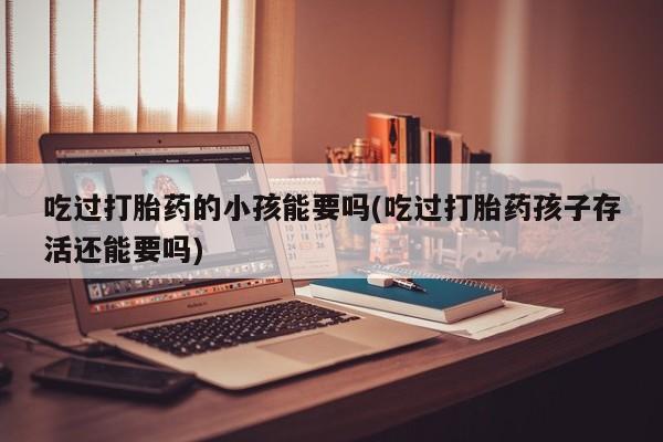 打胎药专卖微信全国包邮吃过打胎药的小孩能要吗(吃过打胎药孩子存活还能要吗)