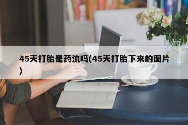 打胎药专卖微信全国包邮45天打胎是药流吗(45天打胎下来的图片)