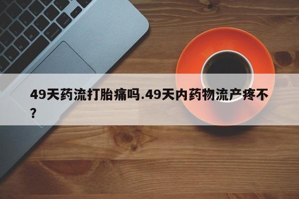 打胎药专卖微信全国包邮49天药流打胎痛吗.49天内药物流产疼不？