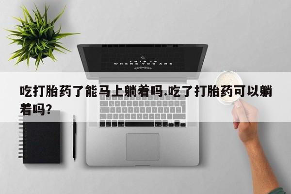 打胎药专卖微信全国包邮吃打胎药了能马上躺着吗.吃了打胎药可以躺着吗？