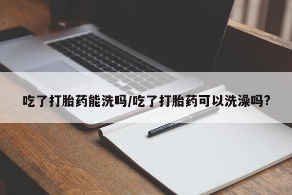 打胎药专卖微信全国包邮吃了打胎药能洗吗/吃了打胎药可以洗澡吗?