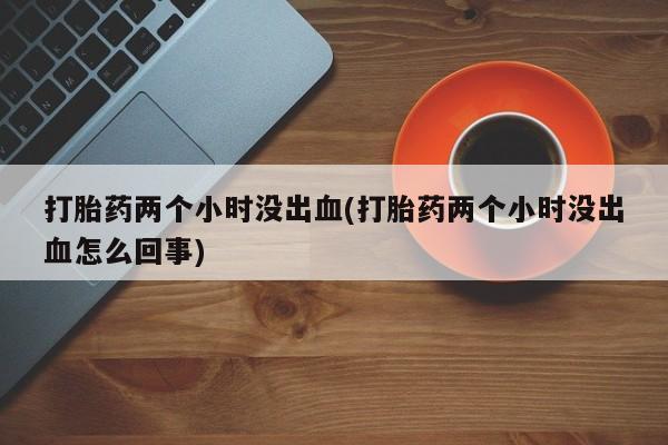 打胎药专卖微信全国包邮打胎药两个小时没出血(打胎药两个小时没出血怎么回事)