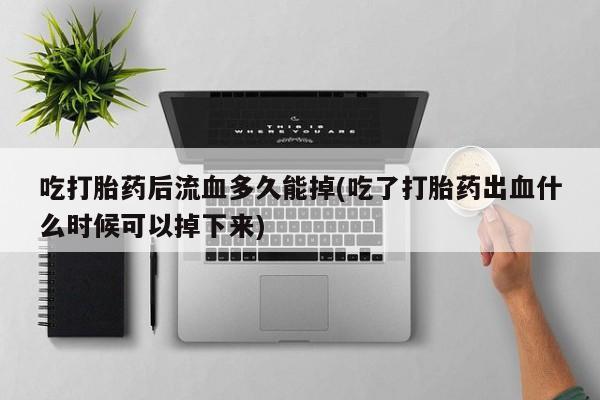 打胎药专卖微信全国包邮吃打胎药后流血多久能掉(吃了打胎药出血什么时候可以掉下来)