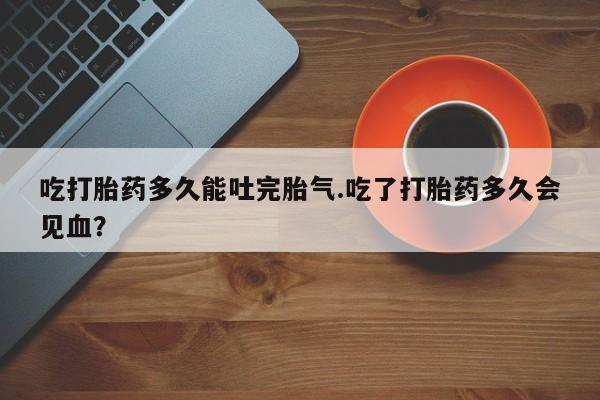 打胎药专卖微信全国包邮吃打胎药多久能吐完胎气.吃了打胎药多久会见血？