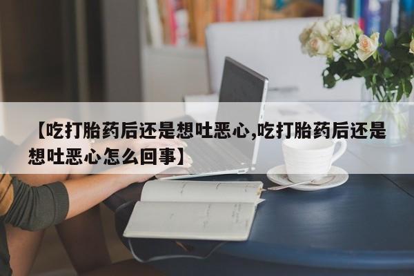 打胎药专卖微信全国包邮【吃打胎药后还是想吐恶心,吃打胎药后还是想吐恶心怎么回事】