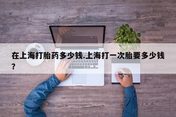 打胎药专卖微信全国包邮在上海打胎药多少钱.上海打一次胎要多少钱？