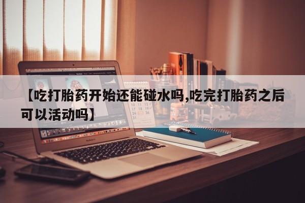 打胎药专卖微信全国包邮【吃打胎药开始还能碰水吗,吃完打胎药之后可以活动吗】